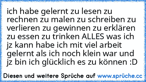 ich habe gelernt zu lesen zu rechnen zu malen zu schreiben zu verlieren zu gewinnen zu erklären zu essen zu trinken ALLES was ich jz kann habe ich mit viel arbeit gelernt als ich noch klein war und jz bin ich glücklich es zu können :D ♥