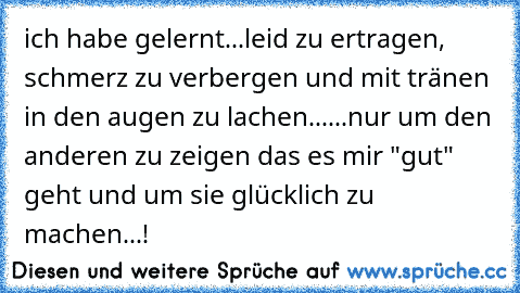 ich habe gelernt...
leid zu ertragen, schmerz zu verbergen und mit tränen in den augen zu lachen...
...nur um den anderen zu zeigen das es mir "gut" geht und um sie glücklich zu machen...!