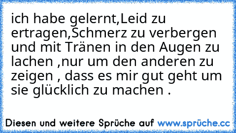 ich habe gelernt,Leid zu ertragen,Schmerz zu verbergen und mit Tränen in den Augen zu lachen ,nur um den anderen zu zeigen , dass es mir gut geht um sie glücklich zu machen .