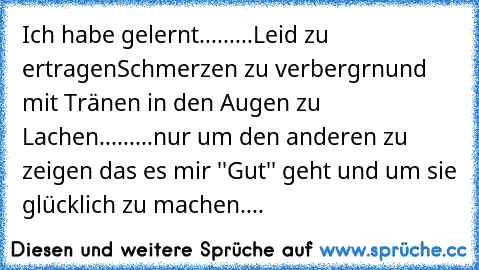 Ich habe gelernt.....
....Leid zu ertragen
Schmerzen zu verbergrn
und mit Tränen in den Augen zu Lachen.....
....nur um den anderen zu zeigen das es mir ''Gut'' geht und um sie glücklich zu machen....