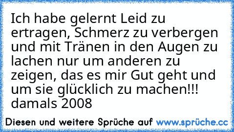 Ich habe gelernt… Leid zu ertragen, Schmerz zu verbergen und mit Tränen in den Augen zu lachen… nur um anderen zu zeigen, das es mir „Gut” geht und um sie glücklich zu machen!!! damals 2008