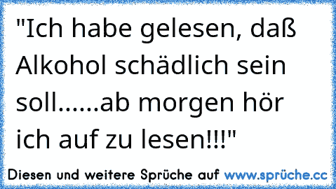 "Ich habe gelesen, daß Alkohol schädlich sein soll......ab morgen hör ich auf zu lesen!!!"