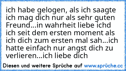 ich habe gelogen, als ich saagte ich mag dich nur als sehr guten Freund...in wahrheit liebe ichd ich seit dem ersten moment als ich dich zum ersten mal sah...ich hatte einfach nur angst dich zu verlieren...ich liebe dich ♥