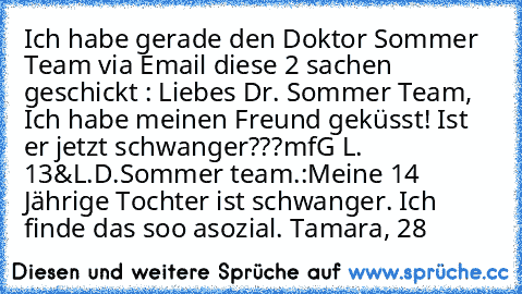 Ich habe gerade den Doktor Sommer Team via Email diese 2 sachen geschickt : 
Liebes Dr. Sommer Team, Ich habe meinen Freund geküsst! Ist er jetzt schwanger???
mfG L. 13
&
L.D.Sommer team.:
Meine 14 Jährige Tochter ist schwanger. Ich finde das soo asozial. Tamara, 28