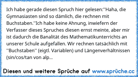 Ich habe gerade diesen Spruch hier gelesen:''Haha, die Gymnasiasten sind so dämlich, die rechnen mit Buchstaben.''
Ich habe keine Ahnung, inwiefern der Verfasser dieses Spruches diesen ernst meinte, aber mir ist dadurch die Banalität des Mathematikunterrichts an unserer Schule aufgefallen. Wir rechnen tatsächlich mit ''Buchstaben'' (eigtl. Variablen) und Längenverhältnissen (sin/cos/tan von alp...