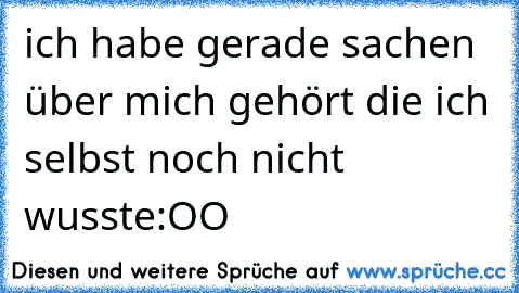 ich habe gerade sachen über mich gehört die ich selbst noch nicht wusste:OO