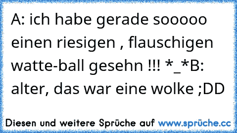 A: ich habe gerade sooooo einen riesigen , flauschigen watte-ball gesehn !!! *_*
B: alter, das war eine wolke ;DD