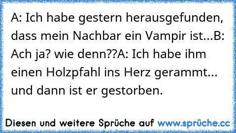 A: Ich habe gestern herausgefunden, dass mein Nachbar ein Vampir ist...
B: Ach ja? wie denn??
A: Ich habe ihm einen Holzpfahl ins Herz gerammt... und dann ist er gestorben.