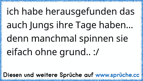 ich habe herausgefunden das auch Jungs ihre Tage haben... denn manchmal spinnen sie eifach ohne grund.. :/