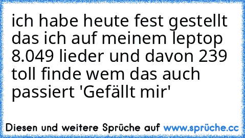 ich habe heute fest gestellt das ich auf meinem leptop 8.049 lieder und davon 239 toll finde wem das auch passiert 'Gefällt mir'