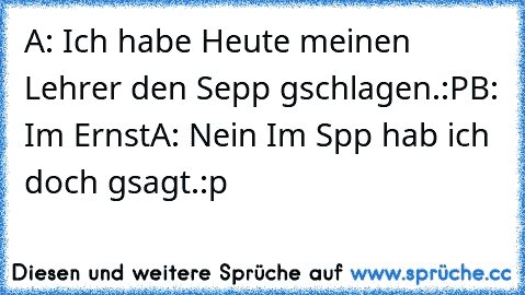 A: Ich habe Heute meinen Lehrer den Sepp gschlagen.:P
B: Im Ernst
A: Nein Im Spp hab ich doch gsagt.
:p ♥