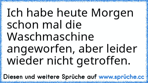 Ich habe heute Morgen schon mal die Waschmaschine angeworfen, aber leider wieder nicht getroffen.