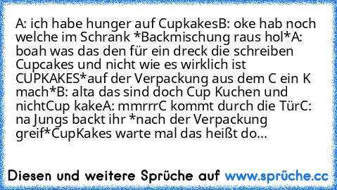 A: ich habe hunger auf Cupkakes
B: oke hab noch welche im Schrank *Backmischung raus hol*
A: boah was das den für ein dreck die schreiben Cupcakes und nicht wie es wirklich ist CUPKAKES
*auf der Verpackung aus dem C ein K mach*
B: alta das sind doch Cup ´´Kuchen´´ und nicht
Cup ´´kake´´
A: mmrrr
C kommt durch die Tür
C: na Jungs backt ihr *nach der Verpackung greif*
CupKakes warte mal das heißt do...