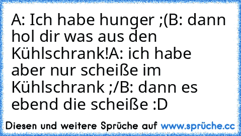 A: Ich habe hunger ;(
B: dann hol dir was aus den Kühlschrank!
A: ich habe aber nur scheiße im Kühlschrank ;/
B: dann es ebend die scheiße :D