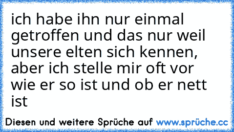 ich habe ihn nur einmal getroffen und das nur weil unsere elten sich kennen, aber ich stelle mir oft vor wie er so ist und ob er nett ist