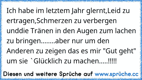 Ich habe im letztem Jahr glernt,
Leid zu ertragen,
Schmerzen zu verbergen und
die Tränen in den Augen zum lachen zu bringen....
....aber nur um den Anderen zu zeigen das es mir "Gut geht" um sie `Glücklich zu machen.....!!!!!