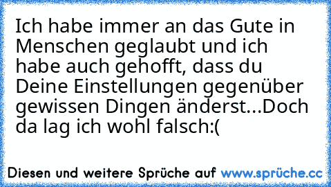 Ich habe immer an das Gute in Menschen geglaubt und ich habe auch gehofft, dass du Deine Einstellungen gegenüber gewissen Dingen änderst...
Doch da lag ich wohl falsch:(