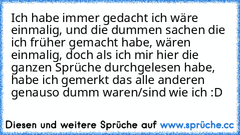 Ich habe immer gedacht ich wäre einmalig, und die dummen sachen die ich früher gemacht habe, wären einmalig, doch als ich mir hier die ganzen Sprüche durchgelesen habe, habe ich gemerkt das alle anderen genauso dumm waren/sind wie ich :D ♥