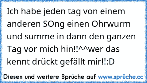 Ich habe jeden tag von einem anderen SOng einen Ohrwurm und summe in dann den ganzen Tag vor mich hin!!^^
wer das kennt drückt gefällt mir!!:D