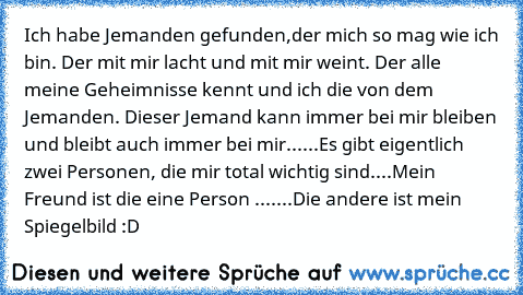 Ich habe Jemanden gefunden,der mich so mag wie ich bin. Der mit mir lacht und mit mir weint. Der alle meine Geheimnisse kennt und ich die von dem Jemanden. Dieser Jemand kann immer bei mir bleiben und bleibt auch immer bei mir...♥...Es gibt eigentlich zwei Personen, die mir total wichtig sind....Mein Freund ist die eine Person ♥♥♥....
...Die andere ist mein Spiegelbild :D