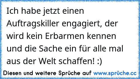 Ich habe jetzt einen Auftragskiller engagiert, der wird kein Erbarmen kennen und die Sache ein für alle mal aus der Welt schaffen! :)