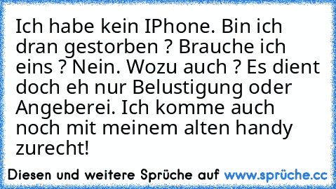 Ich habe kein IPhone. Bin ich dran gestorben ? Brauche ich eins ? Nein. Wozu auch ? Es dient doch eh nur Belustigung oder Angeberei. Ich komme auch noch mit meinem alten handy zurecht!