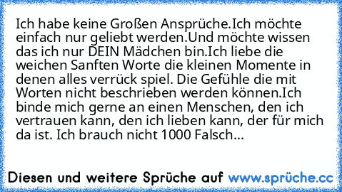 Ich habe keine Großen Ansprüche.
Ich möchte einfach nur geliebt werden.
Und möchte wissen das ich nur DEIN Mädchen bin.
Ich liebe die weichen Sanften Worte die kleinen Momente in denen alles verrück spiel. Die Gefühle die mit Worten nicht beschrieben werden können.
Ich binde mich gerne an einen Menschen, den ich vertrauen kann, den ich lieben kann, der für mich da ist. Ich brauch nicht 1000 Fal...