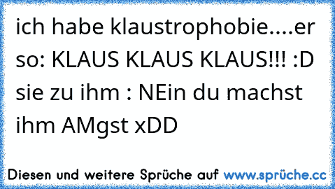 ich habe klaustrophobie....er so: KLAUS KLAUS KLAUS!!! :D sie zu ihm : NEin du machst ihm AMgst xDD