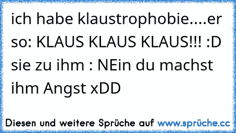 ich habe klaustrophobie....er so: KLAUS KLAUS KLAUS!!! :D sie zu ihm : NEin du machst ihm Angst xDD