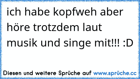 ich habe kopfweh aber höre trotzdem laut musik und singe mit!!! :D