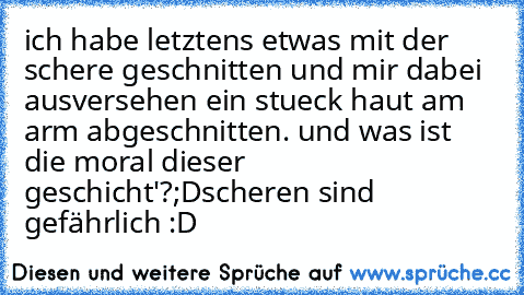 ich habe letztens etwas mit der schere geschnitten und mir dabei ausversehen ein stueck haut am arm abgeschnitten. und was ist die moral dieser geschicht'?;D
scheren sind gefährlich :D