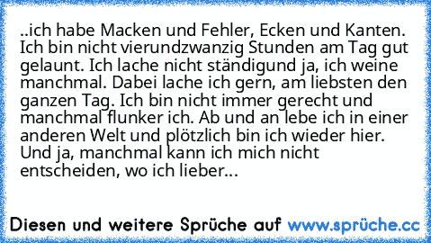 ..ich habe Macken und Fehler, Ecken und Kanten. Ich bin nicht vierundzwanzig Stunden am Tag gut gelaunt. Ich lache nicht ständig
und ja, ich weine manchmal. Dabei lache ich gern, am liebsten den ganzen Tag. Ich bin nicht immer gerecht und manchmal flunker ich. Ab und an lebe ich in einer anderen Welt und plötzlich bin ich wieder hier. Und ja, manchmal kann ich mich nicht entscheiden, wo ich lie...