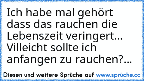 Ich habe mal gehört dass das rauchen die Lebenszeit veringert... Villeicht sollte ich anfangen zu rauchen?...