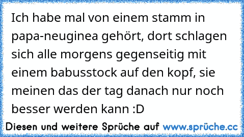 Ich habe mal von einem stamm in papa-neuginea gehört, dort schlagen sich alle morgens gegenseitig mit einem babusstock auf den kopf, sie meinen das der tag danach nur noch besser werden kann :D