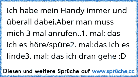 Ich habe mein Handy immer und überall dabei.
Aber man muss mich 3 mal anrufen..
1. mal: das ich es höre/spüre
2. mal:das ich es finde
3. mal: das ich dran gehe 
:D