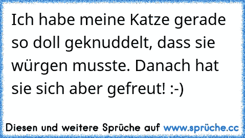 Ich habe meine Katze gerade so doll geknuddelt, dass sie würgen musste. Danach hat sie sich aber gefreut! :-)