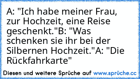 A: "Ich habe meiner Frau, zur Hochzeit, eine Reise geschenkt."
B: "Was schenken sie ihr bei der Silbernen Hochzeit."
A: "Die Rückfahrkarte"