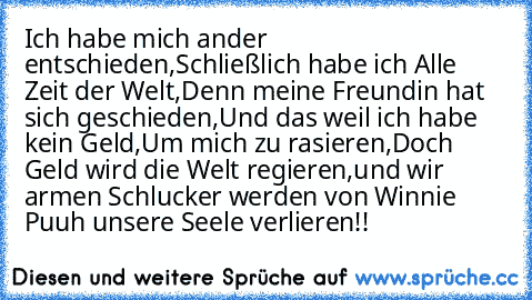 Ich habe mich ander entschieden,
Schließlich habe ich Alle Zeit der Welt,
Denn meine Freundin hat sich geschieden,
Und das weil ich habe kein Geld,
Um mich zu rasieren,
Doch Geld wird die Welt regieren,
und wir armen Schlucker werden von Winnie Puuh unsere Seele verlieren!!