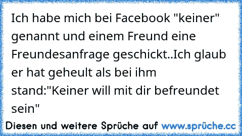 Ich habe mich bei Facebook "keiner" genannt und einem Freund eine Freundesanfrage geschickt..
Ich glaub er hat geheult als bei ihm stand:
"Keiner will mit dir befreundet sein"