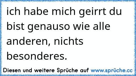 ich habe mich geirrt du bist genauso wie alle anderen, nichts besonderes.