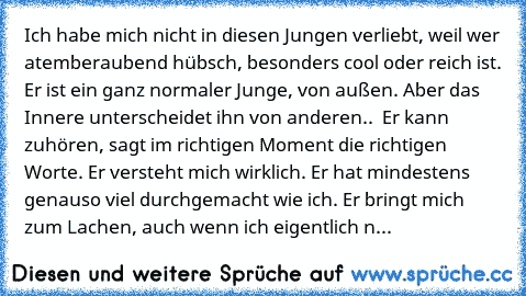 Ich habe mich nicht in diesen Jungen verliebt, weil wer atemberaubend hübsch, besonders cool oder reich ist. Er ist ein ganz normaler Junge, von außen. Aber das Innere unterscheidet ihn von anderen..  Er kann zuhören, sagt im richtigen Moment die richtigen Worte. Er versteht mich wirklich. Er hat mindestens genauso viel durchgemacht wie ich. Er bringt mich zum Lachen, auch wenn ich eigentlich n...