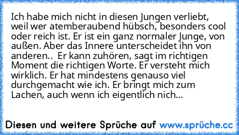 Ich habe mich nicht in diesen Jungen verliebt, weil wer atemberaubend hübsch, besonders cool oder reich ist. Er ist ein ganz normaler Junge, von außen. Aber das Innere unterscheidet ihn von anderen..  Er kann zuhören, sagt im richtigen Moment die richtigen Worte. Er versteht mich wirklich. Er hat mindestens genauso viel durchgemacht wie ich. Er bringt mich zum Lachen, auch wenn ich eigentlich n...