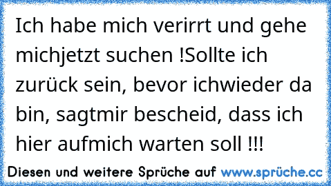 Ich habe mich verirrt und gehe mich
jetzt suchen !
Sollte ich zurück sein, bevor ich
wieder da bin, sagt
mir bescheid, dass ich hier auf
mich warten soll !!!