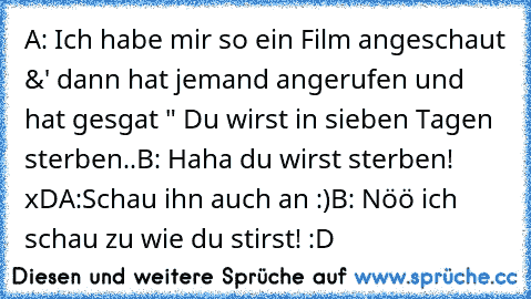 A: Ich habe mir so ein Film angeschaut &' dann hat jemand angerufen und hat gesgat " Du wirst in sieben Tagen sterben..
B: Haha du wirst sterben! xD
A:Schau ihn auch an :)
B: Nöö ich schau zu wie du stirst! :D