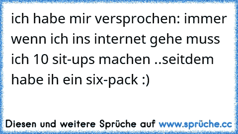 ich habe mir versprochen: immer wenn ich ins internet gehe muss ich 10 sit-ups machen ..seitdem habe ih ein six-pack :)