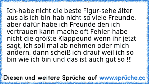 Ich
-habe nicht die beste Figur
-sehe älter aus als ich bin
-hab nicht so viele Freunde, aber dafür habe ich Freunde den ich vertrauen kann
-mache oft Fehler
-habe nicht die größte Klappe
und wenn ihr jetzt sagt, ich soll mal ab nehmen oder mich ändern, dann scheiß ich drauf weil ich so bin wie ich bin und das ist auch gut so !!!