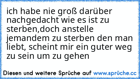 ich habe nie groß darüber nachgedacht wie es ist zu sterben,doch anstelle jemandem zu sterben den man liebt, scheint mir ein guter weg zu sein um zu gehen