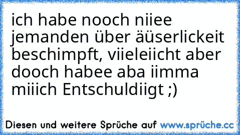 ich habe nooch niiee jemanden über äüserlickeit beschimpft, viieleiicht aber dooch habee aba iimma miiich Entschuldiigt ;)