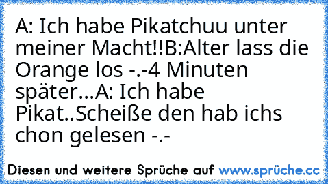 A: Ich habe Pikatchuu unter meiner Macht!!
B:Alter lass die Orange los -.-
4 Minuten später...
A: Ich habe Pikat..
Scheiße den hab ichs chon gelesen -.-