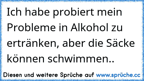 Ich habe probiert mein Probleme in Alkohol zu ertränken, aber die﻿ Säcke können schwimmen..